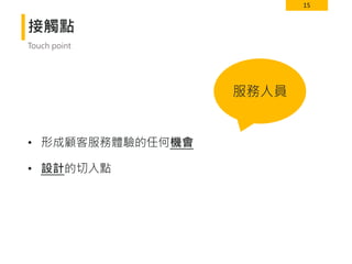 15
接觸點
• 形成顧客服務體驗的任何機會
• 設計的切入點
Touch point
服務人員
 