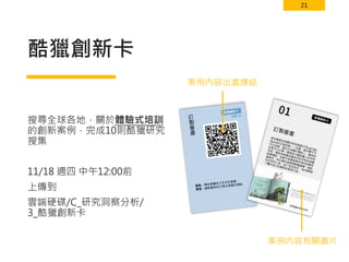 21
酷獵創新卡
搜尋全球各地，關於體驗式培訓
的創新案例，完成10則酷獵研究
搜集
11/18 週四 中午12:00前
上傳到
雲端硬碟/C_研究洞察分析/
3_酷獵創新卡
案例內容出處連結
案例內容相關圖片
 