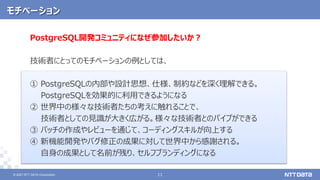 © 2021 NTT DATA Corporation 11
11
© 2021 NTT DATA Corporation
モチベーション
PostgreSQL開発コミュニティになぜ参加したいか？
技術者にとってのモチベーションの例としては、
① PostgreSQLの内部や設計思想、仕様、制約などを深く理解できる。
PostgreSQLを効果的に利用できるようになる
② 世界中の様々な技術者たちの考えに触れることで、
技術者としての見識が大きく広がる。様々な技術者とのパイプができる
③ パッチの作成やレビューを通じて、コーディングスキルが向上する
④ 新機能開発やバグ修正の成果に対して世界中から感謝される。
自身の成果として名前が残り、セルフブランディングになる
 