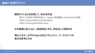 © 2021 NTT DATA Corporation 19
19
© 2021 NTT DATA Corporation
議論で返信するコツ
翻訳サイトなどを活用して、英文を作成
例えば、日本語で文章を作成して、DeepLで英語翻訳、Grammarlyで添削
https://www.deepl.com/translator
https://www.grammarly.com/
文を無理に長くしない、箇条書きにする、例を出して説明する
他の人のメールやPostgreSQLドキュメント、ソースコメントの
英文を参考にする
 