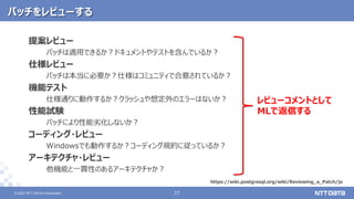© 2021 NTT DATA Corporation 27
27
© 2021 NTT DATA Corporation
パッチをレビューする
提案レビュー
パッチは適用できるか？ドキュメントやテストを含んでいるか？
仕様レビュー
パッチは本当に必要か？仕様はコミュニティで合意されているか？
機能テスト
仕様通りに動作するか？クラッシュや想定外のエラーはないか？
性能試験
パッチにより性能劣化しないか？
コーディング・レビュー
Windowsでも動作するか？コーディング規約に従っているか？
アーキテクチャ・レビュー
他機能と一貫性のあるアーキテクチャか？
https://wiki.postgresql.org/wiki/Reviewing_a_Patch/ja
レビューコメントとして
MLで返信する
 