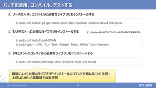 © 2021 NTT DATA Corporation 28
28
© 2021 NTT DATA Corporation
① ソースの入手、コンパイルに必要なライブラリをインストールする
$ sudo dnf install git gcc make bison flex readline readline-devel zlib-devel
② TAPテスト(*)に必要なライブラリをインストールする
$ sudo dnf install perl-CPAN
$ sudo cpan -i IPC::Run Test::Simple Time::HiRes Test::Harness
③ ドキュメントのコンパイルに必要なライブラリをインストールする
$ sudo dnf install docbook-dtds docbook-style-xsl libxslt
パッチを適用、コンパイル、テストする
環境によって必要なライブラリやインストールのコマンドが異なることに注意！
上記はRHEL8系環境での実行例
(*) PostgreSQLのクライアントツールなどを対象とする追加テスト
 