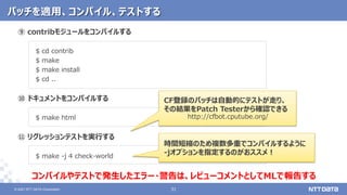 © 2021 NTT DATA Corporation 31
31
© 2021 NTT DATA Corporation
⑨ contribモジュールをコンパイルする
$ cd contrib
$ make
$ make install
$ cd ..
⑩ ドキュメントをコンパイルする
$ make html
⑪ リグレッションテストを実行する
$ make -j 4 check-world
パッチを適用、コンパイル、テストする
コンパイルやテストで発生したエラー・警告は、レビューコメントとしてMLで報告する
CF登録のパッチは自動的にテストが走り、
その結果をPatch Testerから確認できる
http://cfbot.cputube.org/
時間短縮のため複数多重でコンパイルするように
-jオプションを指定するのがおススメ！
 