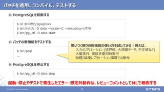 © 2021 NTT DATA Corporation 32
32
© 2021 NTT DATA Corporation
⑫ PostgreSQLを起動する
$ cd $HOME/pgsql/xxx
$ bin/initdb -D data --locale=C --encoding=UTF8
$ bin/pg_ctl -D data start
⑬ パッチの新機能をテストする
$ bin/psql
...
⑭ PostgreSQLを停止する
$ bin/pg_ctl -D data stop
パッチを適用、コンパイル、テストする
思いつく限りの新機能の使い方を試してみる！例えば、
入力のバリエーション (境界値、大規模データ、不正値など)
大量実行、複数多重同時実行
物理/論理レプリケーション環境での動作
起動・停止やテストで発生したエラー・想定外動作は、レビューコメントとしてMLで報告する
 