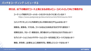 © 2021 NTT DATA Corporation 33
33
© 2021 NTT DATA Corporation
パッチをコーディング・レビューする
コーディング規約やエラーメッセージのスタイルガイドに従っているか？
https://www.postgresql.jp/document/current/html/source.html
コメントやドキュメントに内容誤り(古い内容のまま)やTypoはないか？
関数名、変数名、マクロ名、ファイル名などの命名が分かりやすく適切か？
初期化忘れ、クローズ・解放忘れ、戻り値のチェック忘れなどのバグはないか？
セグメンテーションフォルトやアサーションエラーを引き起こすコードパスはないか？
無駄、非効率、(必要以上に)複雑すぎる、理解しにくいコードはないか？
例えば、以下の観点でコード上気になる点をレビューコメントとしてMLで報告する
 