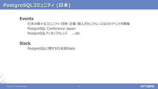 © 2021 NTT DATA Corporation 6
6
© 2021 NTT DATA Corporation
PostgreSQLコミュニティ (日本)
Events
日本の様々なコミュニティ・団体・企業・個人がカンファレンスなどのイベントを開催
PostgreSQL Conference Japan
PostgreSQLアンカンファレンス ...etc
Slack
PostgreSQLに関する日本語Slack
 