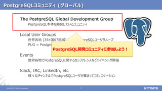 © 2021 NTT DATA Corporation 7
7
© 2021 NTT DATA Corporation
PostgreSQLコミュニティ (グローバル)
The PostgreSQL Global Development Group
PostgreSQL本体を開発しているコミュニティ
Local User Groups
世界各地 (35ヶ国67地域) にあるPostgreSQLユーザグループ
PUG = PostgreSQL User Group
Events
世界各地でPostgreSQLに関するカンファレンスなどのイベントが開催
Slack, IRC, LinkedIn, etc
様々なチャンネルでPostgreSQLユーザが集まってコミュニケーション
PostgreSQL開発コミュニティに参加しよう！
 
