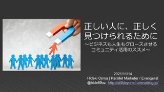 2021/11/14
Hideki Ojima | Parallel Marketer / Evangelist
@hide69oz http://stilldayone.hatenablog.jp/
正しい人に、正しく
見つけられるために
～ビジネスも人生もグロースさせる
コミュニティ活用のススメ～
 