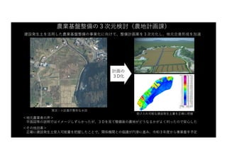 農業基盤整備の３次元検討（農地計画課）
建設発⽣⼟を活⽤した農業基盤整備の事業化に向けて、整備計画案を３次元化し、地元合意形成を加速
＜地元農業者の声＞
平⾯図等の説明ではイメージしずらかったが、３Ｄを⾒て整備後の農地がどうなるかがよく判ったので安⼼した
＜その他効果＞
正確に建設発⽣⼟受⼊可能量を把握したことで、関係機関との協議が円滑に進み、令和３年度から事業着⼿予定
現況：⼩区画不整形な⽔⽥
計画の
３D化
受け⼊れ可能な建設発⽣⼟量を正確に把握
 