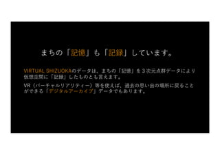 VIRTUAL SHIZUOKAのデータは、まちの「記憶」を３次元点群データにより
仮想空間に「記録」したものとも⾔えます。
VR（バーチャルリアリティー）等を使えば、過去の思い出の場所に戻ること
ができる「デジタルアーカイブ」データでもあります。
まちの「記憶」も「記録」しています。
 
