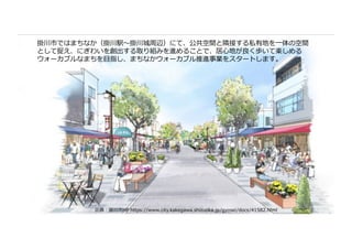 出典︓掛川市HP https://www.city.kakegawa.shizuoka.jp/gyosei/docs/41582.html
掛川市ではまちなか（掛川駅〜掛川城周辺）にて、公共空間と隣接する私有地を⼀体の空間
として捉え、にぎわいを創出する取り組みを進めることで、居⼼地が良く歩いて楽しめる
ウォーカブルなまちを⽬指し、まちなかウォーカブル推進事業をスタートします。
 