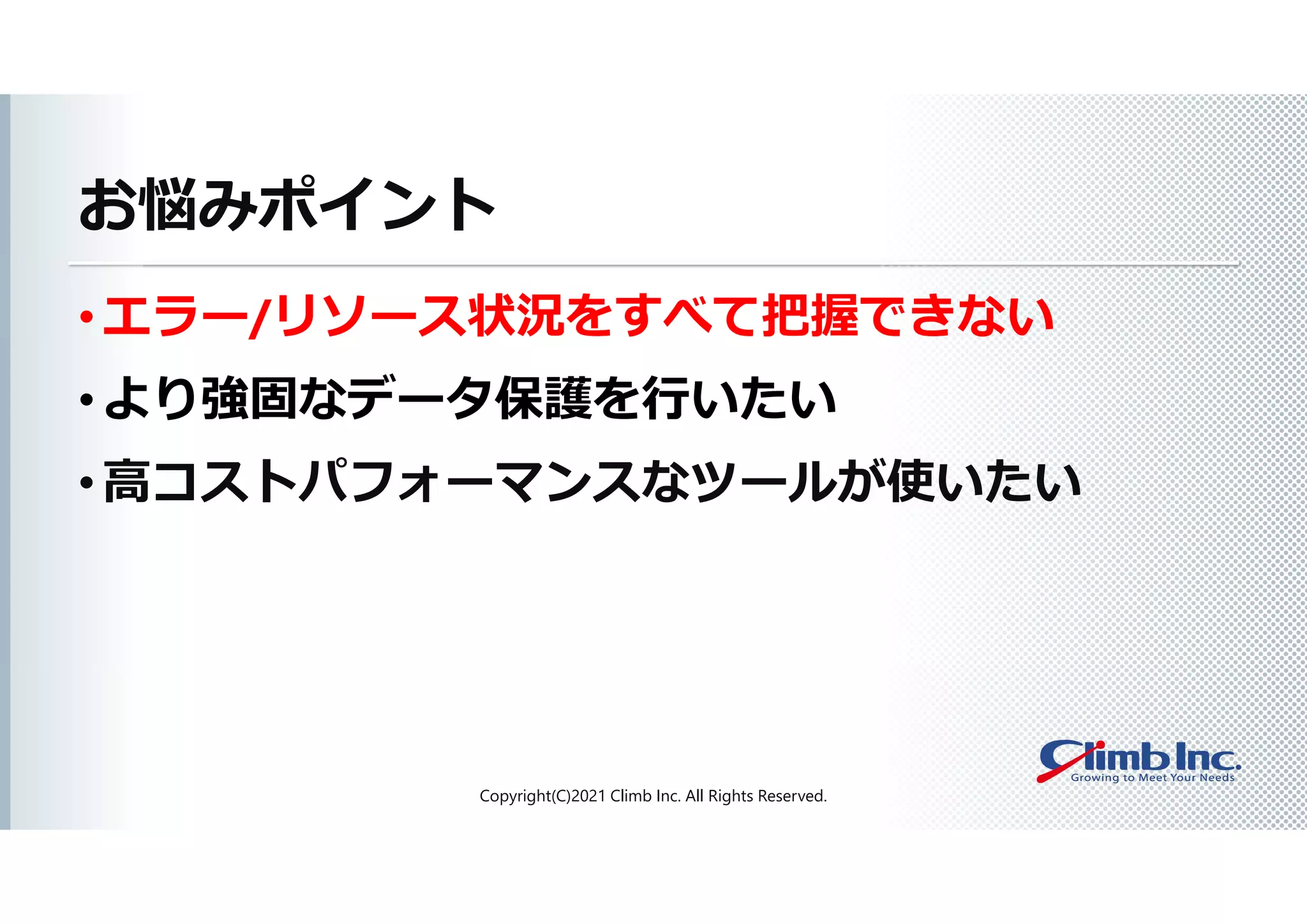 お悩みポイント
• エラー/リソース状況をすべて把握できない
• より強固なデータ保護を行いたい
• 高コストパフォーマンスなツールが使いたい
Copyright(C)2021 Climb Inc. All Rights Reserved.
 