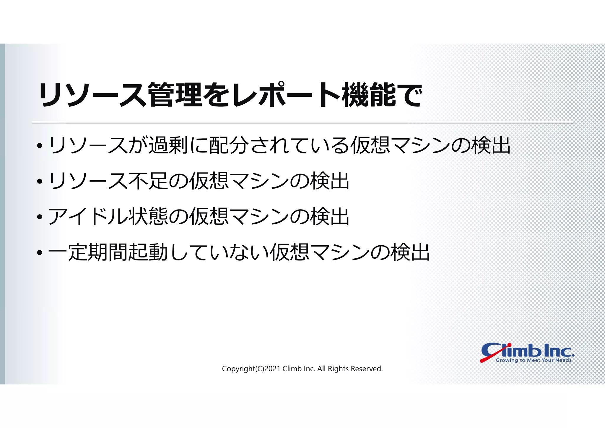 リソース管理をレポート機能で
• リソースが過剰に配分されている仮想マシンの検出
• リソース不足の仮想マシンの検出
• アイドル状態の仮想マシンの検出
• 一定期間起動していない仮想マシンの検出
Copyright(C)2021 Climb Inc. All Rights Reserved.
 