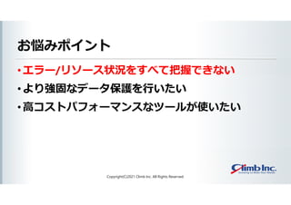 お悩みポイント
• エラー/リソース状況をすべて把握できない
• より強固なデータ保護を行いたい
• 高コストパフォーマンスなツールが使いたい
Copyright(C)2021 Climb Inc. All Rights Reserved.
 