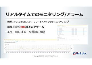 リアルタイムでのモニタリング/アラーム
• 仮想マシンやホスト、ハードウェアのモニタリング
• 編集可能な200以上のアラーム
• エラー時にはメール通知も可能
Copyright(C)2021 Climb Inc. All Rights Reserved.
 