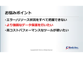 お悩みポイント
• エラー/リソース状況をすべて把握できない
• より強固なデータ保護を行いたい
• 高コストパフォーマンスなツールが使いたい
Copyright(C)2021 Climb Inc. All Rights Reserved.
 