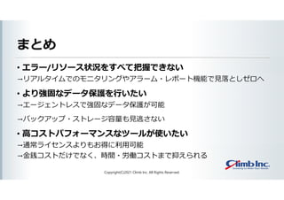まとめ
• エラー/リソース状況をすべて把握できない
→リアルタイムでのモニタリングやアラーム・レポート機能で見落としゼロへ
• より強固なデータ保護を行いたい
→エージェントレスで強固なデータ保護が可能
→バックアップ・ストレージ容量も見逃さない
• 高コストパフォーマンスなツールが使いたい
→通常ライセンスよりもお得に利用可能
→金銭コストだけでなく、時間・労働コストまで抑えられる
Copyright(C)2021 Climb Inc. All Rights Reserved.
 