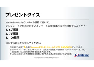 プレゼントクイズ
Veeam Essentialsのレポート機能において、
テンプレートで用意されているレポートの種類はおよそ何種類でしょうか？
1. 50種類
2. 75種類
3. 100種類
該当する番号を回答してください
Copyright(C)2021 Climb Inc. All Rights Reserved.
正解者から抽選で5名様にAmazonギフト券（Eメールタイプ）1000円分プレゼント！
セミナーページ下部にあるフォームにて、お名前・会社名・電話番号・メールアドレスを入力し、
「ご回答欄」に上記問題に対する回答を入力します。
申し込みにあたっての注意事項に同意していただくことで回答完了となります。
 