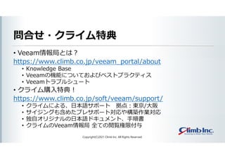 問合せ・クライム特典
• Veeam情報局とは？
https://www.climb.co.jp/veeam_portal/about
• Knowledge Base
• Veeamの機能についておよびベストプラクティス
• Veeamトラブルシュート
• クライム購入特典！
https://www.climb.co.jp/soft/veeam/support/
• クライムによる、日本語サポート 拠点：東京/大阪
• サイジングも含めたプレサポート対応や構築作業対応
• 独自オリジナルの日本語ドキュメント、手順書
• クライムのVeeam情報局 全ての閲覧権限付与
Copyright(C)2021 Climb Inc. All Rights Reserved.
 