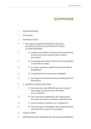 COUR DES COMPTES  3
SOMMAIRE
	5 	 AVERTISSEMENT
	7 	 SYNTHÈSE
	9	INTRODUCTION
11	
1 - MALGRÉ L’AUGMENTATION DES MOYENS,
LES DIFFICULTÉS DE GESTION AFFECTENT
LA PERFORMANCE
11		 A-Les plans de renfort n’ont pas permis d’améliorer
à due concurrence l’exercice des missions
de la police
14		 B-Le partage des missions de sécurité s’est accéléré
ces dernières années
14		 C - La masse salariale a capté l’essentiel des efforts
budgétaires
15		 D - L’organisation du travail reste inadaptée
16		 E - Les moyens de fonctionnement et d’équipement
font défaut
17	
2 - QUATRE LEVIERS D’ACTION
17		
A - Une allocation des effectifs qui doit s’ajuster
davantage aux besoins des territoires
et aux missions
18		 B - Une nécessaire adaptation de l’organisation
du temps de travail aux besoins opérationnels
19		
C - Une formation à renforcer et à moderniser
20		
D - Des synergies à développer avec la gendarmerie
nationale et les polices municipales
21	CONCLUSION
22	 RÉFÉRENCES AUX TRAVAUX DE LA COUR DES COMPTES
 