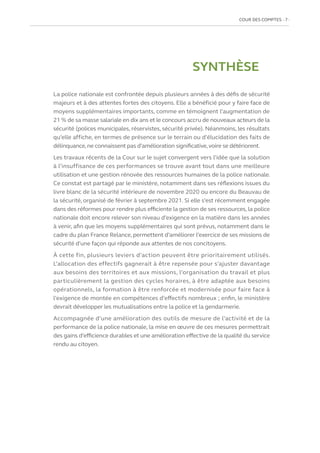 COUR DES COMPTES  7
SYNTHÈSE
La police nationale est confrontée depuis plusieurs années à des défis de sécurité
majeurs et à des attentes fortes des citoyens. Elle a bénéficié pour y faire face de
moyens supplémentaires importants, comme en témoignent l’augmentation de
21 % de sa masse salariale en dix ans et le concours accru de nouveaux acteurs de la
sécurité (polices municipales, réservistes, sécurité privée). Néanmoins, les résultats
qu’elle affiche, en termes de présence sur le terrain ou d’élucidation des faits de
délinquance,ne connaissent pas d’amélioration significative,voire se détériorent.
Les travaux récents de la Cour sur le sujet convergent vers l’idée que la solution
à l’insuffisance de ces performances se trouve avant tout dans une meilleure
utilisation et une gestion rénovée des ressources humaines de la police nationale.
Ce constat est partagé par le ministère, notamment dans ses réflexions issues du
livre blanc de la sécurité intérieure de novembre 2020 ou encore du Beauvau de
la sécurité, organisé de février à septembre 2021. Si elle s’est récemment engagée
dans des réformes pour rendre plus efficiente la gestion de ses ressources, la police
nationale doit encore relever son niveau d’exigence en la matière dans les années
à venir, afin que les moyens supplémentaires qui sont prévus, notamment dans le
cadre du plan France Relance, permettent d’améliorer l’exercice de ses missions de
sécurité d’une façon qui réponde aux attentes de nos concitoyens.
À cette fin, plusieurs leviers d’action peuvent être prioritairement utilisés.
L’allocation des effectifs gagnerait à être repensée pour s’ajuster davantage
aux besoins des territoires et aux missions, l’organisation du travail et plus
particulièrement la gestion des cycles horaires, à être adaptée aux besoins
opérationnels, la formation à être renforcée et modernisée pour faire face à
l’exigence de montée en compétences d’effectifs nombreux ; enfin, le ministère
devrait développer les mutualisations entre la police et la gendarmerie.
Accompagnée d’une amélioration des outils de mesure de l’activité et de la
performance de la police nationale, la mise en œuvre de ces mesures permettrait
des gains d’efficience durables et une amélioration effective de la qualité du service
rendu au citoyen.
 