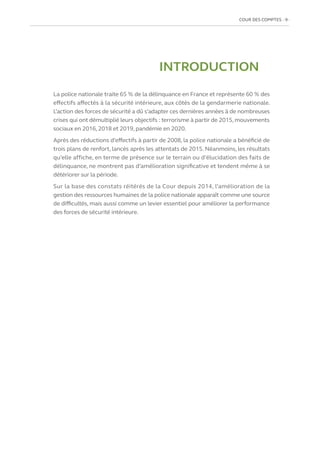 COUR DES COMPTES  9
INTRODUCTION
La police nationale traite 65 % de la délinquance en France et représente 60 % des
effectifs affectés à la sécurité intérieure, aux côtés de la gendarmerie nationale.
L’action des forces de sécurité a dû s’adapter ces dernières années à de nombreuses
crises qui ont démultiplié leurs objectifs : terrorisme à partir de 2015, mouvements
sociaux en 2016, 2018 et 2019, pandémie en 2020.
Après des réductions d’effectifs à partir de 2008, la police nationale a bénéficié de
trois plans de renfort, lancés après les attentats de 2015. Néanmoins, les résultats
qu’elle affiche, en terme de présence sur le terrain ou d’élucidation des faits de
délinquance, ne montrent pas d’amélioration significative et tendent même à se
détériorer sur la période.
Sur la base des constats réitérés de la Cour depuis 2014, l’amélioration de la
gestion des ressources humaines de la police nationale apparaît comme une source
de difficultés, mais aussi comme un levier essentiel pour améliorer la performance
des forces de sécurité intérieure.
 
