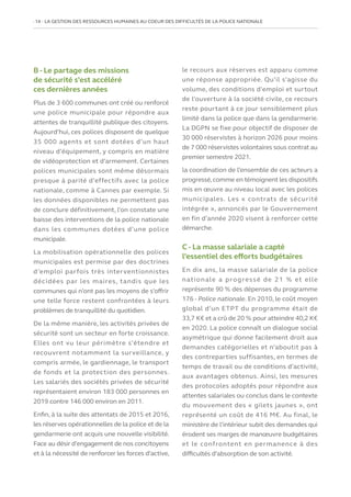 14   LA GESTION DES RESSOURCES HUMAINES AU COEUR DES DIFFICULTÉS DE LA POLICE NATIONALE
B - Le partage des missions
de sécurité s’est accéléré
ces dernières années
Plus de 3 600 communes ont créé ou renforcé
une police municipale pour répondre aux
attentes de tranquillité publique des citoyens.
Aujourd’hui, ces polices disposent de quelque
35 000 agents et sont dotées d’un haut
niveau d’équipement, y compris en matière
de vidéoprotection et d’armement. Certaines
polices municipales sont même désormais
presque à parité d’effectifs avec la police
nationale, comme à Cannes par exemple. Si
les données disponibles ne permettent pas
de conclure définitivement, l’on constate une
baisse des interventions de la police nationale
dans les communes dotées d’une police
municipale.
La mobilisation opérationnelle des polices
municipales est permise par des doctrines
d’emploi parfois très interventionnistes
décidées par les maires, tandis que les
communes qui n’ont pas les moyens de s’offrir
une telle force restent confrontées à leurs
problèmes de tranquillité du quotidien.
De la même manière, les activités privées de
sécurité sont un secteur en forte croissance.
Elles ont vu leur périmètre s’étendre et
recouvrent notamment la surveillance, y
compris armée, le gardiennage, le transport
de fonds et la protection des personnes.
Les salariés des sociétés privées de sécurité
représentaient environ 183 000 personnes en
2019 contre 146 000 environ en 2011.
Enfin, à la suite des attentats de 2015 et 2016,
les réserves opérationnelles de la police et de la
gendarmerie ont acquis une nouvelle visibilité.
Face au désir d’engagement de nos concitoyens
et à la nécessité de renforcer les forces d’active,
le recours aux réserves est apparu comme
une réponse appropriée. Qu’il s’agisse du
volume, des conditions d’emploi et surtout
de l’ouverture à la société civile, ce recours
reste pourtant à ce jour sensiblement plus
limité dans la police que dans la gendarmerie.
La DGPN se fixe pour objectif de disposer de
30 000 réservistes à horizon 2026 pour moins
de 7 000 réservistes volontaires sous contrat au
premier semestre 2021.
la coordination de l’ensemble de ces acteurs a
progressé,comme en témoignent les dispositifs
mis en œuvre au niveau local avec les polices
municipales. Les « contrats de sécurité
intégrée », annoncés par le Gouvernement
en fin d’année 2020 visent à renforcer cette
démarche.
C - La masse salariale a capté
l’essentiel des efforts budgétaires
En dix ans, la masse salariale de la police
nationale a progressé de 21 % et elle
représente 90 % des dépenses du programme
176 - Police nationale. En 2010, le coût moyen
global d’un ETPT du programme était de
33,7 K€ et a crû de 20 % pour atteindre 40,2 K€
en 2020. La police connaît un dialogue social
asymétrique qui donne facilement droit aux
demandes catégorielles et n’aboutit pas à
des contreparties suffisantes, en termes de
temps de travail ou de conditions d’activité,
aux avantages obtenus. Ainsi, les mesures
des protocoles adoptés pour répondre aux
attentes salariales ou conclus dans le contexte
du mouvement des « gilets jaunes », ont
représenté un coût de 416 M€. Au final, le
ministère de l’intérieur subit des demandes qui
érodent ses marges de manœuvre budgétaires
et le confrontent en permanence à des
difficultés d’absorption de son activité.
 