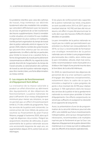 16   LA GESTION DES RESSOURCES HUMAINES AU COEUR DES DIFFICULTÉS DE LA POLICE NATIONALE
Ce problème interfère avec celui des rythmes
de travail, trop nombreux car déclinés
localement selon des modalités très variables,
qui coïncident difficilement avec les besoins
du service et génèrent de ce fait inutilement
des heures supplémentaires. Visant à remédier
à cette situation, et à mettre fin aux modèles
d’organisation les plus coûteux et inadaptés,
l’arrêté portant organisation du temps de travail
dans la police nationale, entré en vigueur le 1er
janvier 2020,réduit le nombre de cycles horaires
qui peuvent être retenus par les services
opérationnels. Un effort a été fait, en particulier,
pour limiter le recours à la « vacation forte »,
forme d’organisation du travail particulièrement
consommatrice en effectifs.Au regard de la très
grande diversité de l’organisation du temps de
travail actuelle, la rationalisation des rythmes
de travail au sein de la police nationale exigera,
pour être menée à bien,une forte détermination
au niveau central.
E - Les moyens de fonctionnement
et d’équipement font défaut
La croissance de la masse salariale a
produit un effet d’éviction au détriment
des équipements et des dépenses de
fonctionnement. La police nationale ne
peut s’affranchir d’un niveau d’équipement
minimum pour mener ses missions, ce que
ne permet pas un effort d’investissement
limité à 2 % des crédits du programme. Tous
les services de la police sont concernés. La
construction de trois hôtels de police est
soumise au financement du plan France
Relance, engagé à l’automne 2020, alors qu’il
s’agit de dépenses récurrentes. Malgré les
acquisitions récentes de véhicules, le parc
automobile de la police nationale accuse
une ancienneté moyenne de sept ans, en
augmentation depuis 2014, contre trois ans en
Allemagne.
Si les plans de renforcement des capacités
de la police nationale (au total, cinq plans
se sont succédé entre 2015 et 2017 pour un
montant total de 142 M€) ont bien été mis en
œuvre, cet effort n’a pas été poursuivi par la
suite alors que des hausses d’effectifs étaient
décidées en parallèle.
Le parc immobilier de la police nationale ne
reçoit pas les crédits qui permettraient son
entretien ni a fortiori son renouvellement. En
2016, la Cour a recommandé de formaliser
une stratégie immobilière de la police
nationale sans se limiter à une programmation
pluriannuelle des crédits, alors même que
le parc immobilier, vétuste, était mal connu.
Cette recommandation reste d’actualité et a
d’ailleurs fait l’objet d’une priorité inscrite dans
le livre blanc de la sécurité intérieure.
En 2020, le ralentissement des dépenses de
personnel dû à la crise sanitaire a permis
d’engager des dépenses exceptionnelles,
notamment dans le cadre de ce que le
ministère a baptisé le « plan poignées de
porte » d’un montant de 26 M€ pour réaliser
quelque 3 700 opérations dans les locaux
des services de la police et de la gendarmerie
nationale ou encore pour procéder à l’achat
d’équipements. Ces efforts conjoncturels ne
seront pas suffisants et soulignent la nécessité
d’une approche de long terme.
Aussi, la présentation d’une loi de program-
mation de la sécurité intérieure pourrait-elle
offrir une visibilité aux futurs investissements
indispensables, ainsi qu’aux réorganisations
nécessaires, recommandées à de multiples
reprises par le Parlement et par la Cour. Les
dépenses d’équipement de la police doivent être
maintenues à un niveau qui soit en adéquation
avec les effectifs et les besoins opérationnels.
 