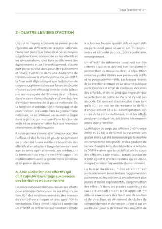 COUR DES COMPTES  17
2 - QUATRE LEVIERS D’ACTION
L’octroi de moyens croissants ne permet pas de
répondre aux difficultés de la police nationale.
D’une part parce que l’allocation de ces moyens
supplémentaires, concentrée sur les effectifs et
les rémunérations, s’est faite au détriment des
équipements et de l’investissement, d’autre
part parce qu’elle doit, pour être pleinement
efficace, s’inscrire dans une démarche de
transformation et d’anticipation. En juin 2017,
la Cour avait déjà souligné que l’attribution de
moyens supplémentaires aux forces de sécurité
n’aurait qu’une efficacité limitée si elle n’était
pas accompagnée de réformes de structures,
dans le cadre d’une stratégie et d’une doctrine
d’emploi rénovées de la police nationale. Or,
la fonction d’anticipation stratégique et de
planification, présente dans la gendarmerie
nationale, ne se retrouve pas au même degré
dans la police, qui manque d’une fonction de
veille et de programmation face aux nouveaux
phénomènes de délinquance.
Il existe plusieurs leviers d’action pour accroître
l’efficacité des forces de police, notamment
en procédant à une meilleure allocation des
effectifs et en adaptant l’organisation du travail
aux besoins opérationnels, en renforçant
la formation ou encore en développant les
mutualisations avec la gendarmerie nationale
et les polices municipales.
A - Une allocation des effectifs qui
doit s’ajuster davantage aux besoins
des territoires et aux missions
La police nationale doit poursuivre ses efforts
pour améliorer l’allocation de ses effectifs, en
fonction des missions exercées, des niveaux
de compétence requis et des spécificités
territoriales. Elle a peiné jusqu’ici à construire
un effectif de référence qui tiendrait compte
à la fois des besoins quantitatifs et qualitatifs
en personnel pour assurer ses missions :
ordre et sécurité publics, police judiciaire,
renseignement…
Un effectif de référence construit sur des
critères stables et décliné territorialement
permettrait de mieux calibrer la répartition
entre les postes dédiés aux personnels actifs
et les postes administratifs. Les travaux récents
de la direction centrale de la sécurité publique
participent de cet effort de meilleure allocation
des effectifs, et on ne peut que regretter que
la préfecture de police de Paris ne s’y soit pas
associée. Cet outil est d’autant plus important
qu’il doit permettre de mesurer le déficit
d’encadrement lié à la reconfiguration des
corps de la police nationale, dont les effets
perdurent malgré les décisions récemment
prises pour y remédier.
La déflation du corps des officiers (- 40 % entre
2009 et 2018) a déformé la pyramide des
grades et n’a pas été compensée par la montée
en compétence des gradés et des gardiens de
la paix. Compte tenu des départs à la retraite,
la DGPN estime que la stabilisation du corps
des officiers à son niveau actuel (autour de
8 000 agents) n’interviendra qu’en 2023,
malgré l’accélération sensible du recrutement.
La baisse du niveau d’encadrement est
particulièrement sensible dans l’agglomération
parisienne, où les policiers à encadrer sont plus
jeunes et moins expérimentés. L’augmentation
des effectifs dans les grades supérieurs du
corps d’encadrement et d’application
oriente ceux-ci vers des fonctions de soutien
et de direction, au détriment de tâches de
commandement et de terrain ; c’est le cas en
particulier pour la direction des enquêtes de
 