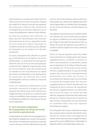 18   LA GESTION DES RESSOURCES HUMAINES AU COEUR DES DIFFICULTÉS DE LA POLICE NATIONALE
police judiciaire. Les plans de renfort liés à la
lutte contre le terrorisme ont parfois manqué
leur objectif, et abouti à recruter des gardiens
de la paix pour renforcer des missions de
renseignement et de police judiciaire où un
niveau de qualification supérieur était attendu.
Au-delà du problème des effectifs, se
pose celui de l’identification des fonctions
d’encadrement et de leur répartition entre
les trois corps de la police nationale. Le
ministère reconnaît lui-même qu’une réflexion
est nécessaire sur le nombre et le rôle des
encadrants.
En outre, l’allocation des effectifs ne prend
pas suffisamment en compte le territoire
d’affectation. La répartition territoriale des
effectifs des services de sécurité publique
comporte des inégalités importantes entre
les circonscriptions, avec des situations de
sur-dotation ou de sous-dotation au regard
des niveaux de population et de délinquance.
En particulier, les effectifs des unités
d’investigation sont peu corrélés au niveau de
la délinquance.
Enfin, les modalités d’affectation et de
mutation conduisent à diriger la grande
majorité des élèves juste sortis d’école vers
l’agglomération parisienne où l’exercice des
missions est difficile. Cette situation ne permet
ni de fidéliser les effectifs,ni de s’assurer de leur
bonne répartition.
B - Une nécessaire adaptation
de l’organisation du temps de travail
aux besoins opérationnels
L’organisation du temps de travail gagnerait à
être stable et adaptée aux missions de la police.
Pour éviter l’émiettement actuel des cycles de
travail, elle pourrait être déclinée par grande
mission (sécurité publique, police judiciaire,
ordre public,etc.) afin que les régimes de travail
soient applicables de manière plus homogène
sur les zones de mêmes caractéristiques du
territoire.
Cet objectif nécessiterait que la DGPN étoffe
son appareil de recensement des pratiques
en vigueur et définisse une vision stratégique
qui intègre l’ensemble des questions liées au
temps de travail des policiers, pour définir un
nombre limité de régimes de travail cohérents
et adaptés.
Enfin, un nouvel équilibre doit être établi
entre paiement et compensation des heures
supplémentaires. La DGPN a consenti un
effort sans précédent ces dernières années
avec le paiement de 9 millions d’heures pour
un montant de 116 M€ mais le flux annuel
d’heures supplémentaires n’a pas été enrayé
malgré des mesures de contingentement
d e m a n d é e s a u x c h ef s d e s e r v i ce. I l
conviendrait de repenser dans son ensemble
le système de compensation des services
supplémentaires en faisant du paiement une
modalité de droit commun de liquidation
des heures supplémentaires, au même titre
que la prise de repos. Le succès de cette
réforme supposait notamment de rendre plus
attractive l’indemnisation par la hausse du
taux horaire, revalorisation qui est intervenue
en novembre 2020, mais sans repenser
l’ensemble du système.
En contrepartie de ce taux revalorisé, le niveau
des compensations horaires devrait être revu,
afin de les rendre moins avantageuses et
réduire ainsi le flux des heures supplémentaires,
aujourd’hui encore difficilement maîtrisable en
dépit des efforts accomplis depuis deux ans.
 