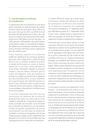COUR DES COMPTES  19
C - Une formation à renforcer
et à moderniser
Le dynamisme des recrutements au sein de la
police nationale à la suite des plans de renfort
a tendu l’outil de formation, dont l’offre n’a
pas suivi. Alors qu’en 2012, la DGPN formait
de l’ordre de 500 gardiens de la paix, elle a dû
assurer,en 2016,le recrutement et la formation
de plus de 4 000 élèves soit huit fois plus ; en
2020, plus de 3 500 gardiens de la paix étaient
en formation initiale. La nécessité de remplacer
des départs à la retraite plus nombreux conduit
à des prévisions d’entrées encore supérieures
pour les années à venir.
Cette situation, associée à la nécessité
d’affecter rapidement les nouveaux gardiens
de la paix, avec l’objectif de « mettre du bleu
dans la rue », a conduit à réduire d’un tiers
le temps de formation en école, le faisant
passer de 12 à 8 mois. Cette période est
suivie d’une « formation adaptée au premier
emploi », que les élèves réalisent sous le
statut de stagiaire, mais qui souffre en
pratique en région parisienne de la faiblesse
des taux d’encadrement. Le souci d’afficher
une augmentation des effectifs policiers a
ainsi eu pour effet de confier la part la plus
visible de l’action de la police, la présence sur
la voie publique, à des policiers insuffisamment
formés et encadrés.
Il convient néanmoins de noter que les
conclusions du Beauvau de la sécurité
proposent de revenir sur cette mesure et de
rétablir la scolarité de 12 mois de formation en
école à compter de mai 2022. Il est d’autant
plus essentiel de dispenser une formation
initiale de qualité aux gardiens de la paix
nouvellement recrutés que, le nombre de
candidats au concours de gardiens de la paix
n’ayant que peu évolué, le taux d’admission est
passé de 2 % en 2014 à 18 % en 2020, avec des
conséquences sur le niveau des recrutements.
La même difficulté risque de se poser pour
la formation initiale des officiers. En effet,
les promotions d’officiers sont passées
de 70 élèves en moyenne sur la période
2015-2019 à 370 élèves au 1er
septembre 2021,
puis 400 élèves à partir du 1er
septembre 2022,
ce qui a qui a obligé l’école à augmenter la
taille des groupes et, faute de formateurs, à
supprimer certains enseignements pratiques.
Présentée dans le livre blanc comme l’un des
nouveaux chantiers structurants de la police
nationale, la création d’une académie de police
est actuellement en projet. L’un des objectifs
est de regrouper la formation des trois corps
de la police nationale afin de renforcer des
synergies entre eux, en s’inspirant d’exemples
étrangers qui semblent avoir fait leurs preuves.
Ainsi, l’école nationale de police d’Avila est,
depuis 1986,l’unique établissement qui permet
d’intégrer la police espagnole. Les formations
sont spécifiques pour les policiers ou les
inspecteurs mais le fait que tous soient formés
au sein du même établissement développe un
sentiment d’appartenance, qui favorise tout à
la fois l’insertion professionnelle et l’attractivité
du métier.
La formation continue est également insuf-
fisante : l’entraînement aux armes et aux
gestes techniques reste souvent en-deçà des
exigences de qualification. Ainsi, à Paris, plus
du tiers des personnels n’avait pas réalisé les
trois séances de tirs imposées pour disposer
d’une arme de service et près de 9 % d’entre
eux ne s’étaient pas du tout exercés dans l’année.
Le développement de formations sur le maintien
de l’ordre, communes aux différentes forces,
doit également être encouragé. De ce point de
vue, les conclusions du Beauvau de la sécurité
comportent l’objectiftrès ambitieux d’augmenter
de 50 % la durée de formation continue.
 