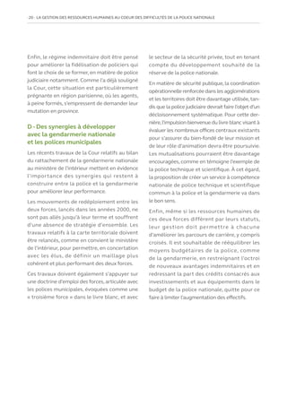 20   LA GESTION DES RESSOURCES HUMAINES AU COEUR DES DIFFICULTÉS DE LA POLICE NATIONALE
Enfin, le régime indemnitaire doit être pensé
pour améliorer la fidélisation de policiers qui
font le choix de se former, en matière de police
judiciaire notamment. Comme l’a déjà souligné
la Cour, cette situation est particulièrement
prégnante en région parisienne, où les agents,
à peine formés, s’empressent de demander leur
mutation en province.
D - Des synergies à développer
avec la gendarmerie nationale
et les polices municipales
Les récents travaux de la Cour relatifs au bilan
du rattachement de la gendarmerie nationale
au ministère de l’intérieur mettent en évidence
l’importance des synergies qui restent à
construire entre la police et la gendarmerie
pour améliorer leur performance.
Les mouvements de redéploiement entre les
deux forces, lancés dans les années 2000, ne
sont pas allés jusqu’à leur terme et souffrent
d’une absence de stratégie d’ensemble. Les
travaux relatifs à la carte territoriale doivent
être relancés, comme en convient le ministère
de l’intérieur, pour permettre, en concertation
avec les élus, de définir un maillage plus
cohérent et plus performant des deux forces.
Ces travaux doivent également s’appuyer sur
une doctrine d’emploi des forces,articulée avec
les polices municipales, évoquées comme une
« troisième force » dans le livre blanc, et avec
le secteur de la sécurité privée, tout en tenant
compte du développement souhaité de la
réserve de la police nationale.
En matière de sécurité publique, la coordination
opérationnelle renforcée dans les agglomérations
et les territoires doit être davantage utilisée,tan-
dis que la police judiciaire devrait faire l’objet d’un
décloisonnement systématique. Pour cette der-
nière,l’impulsion bienvenue du livre blanc visant à
évaluer les nombreux offices centraux existants
pour s’assurer du bien-fondé de leur mission et
de leur rôle d’animation devra être poursuivie.
Les mutualisations pourraient être davantage
encouragées, comme en témoigne l’exemple de
la police technique et scientifique. À cet égard,
la proposition de créer un service à compétence
nationale de police technique et scientifique
commun à la police et la gendarmerie va dans
le bon sens.
Enfin, même si les ressources humaines de
ces deux forces diffèrent par leurs statuts,
leur gestion doit permettre à chacune
d’améliorer les parcours de carrière, y compris
croisés. Il est souhaitable de rééquilibrer les
moyens budgétaires de la police, comme
de la gendarmerie, en restreignant l’octroi
de nouveaux avantages indemnitaires et en
redressant la part des crédits consacrés aux
investissements et aux équipements dans le
budget de la police nationale, quitte pour ce
faire à limiter l’augmentation des effectifs.
 