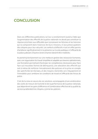 COUR DES COMPTES  21
CONCLUSION
Dans ses différentes publications, la Cour a constamment soutenu l’idée que
l’augmentation des effectifs de la police nationale ne devait pas constituer la
réponse prioritaire aux difficultés que connaissent les femmes et les hommes
qui la composent dans l’exercice de leurs missions, ni aux préoccupations
des citoyens pour leur sécurité. Les renforts d’effectifs n’ont en effet permis
d’améliorer significativement ni la présence sur la voie publique,ni l’efficacité de
la police judiciaire. D’autres leviers d’action doivent être mobilisés.
Ils portent prioritairement sur une meilleure gestion des ressources humaines,
avec une organisation du travail simplifiée et adaptée aux besoins opérationnels,
une formation permettant d’anticiper les compétences nécessaires pour faire
face aux nouvelles formes de délinquance, une allocation des effectifs qui
soit à même de renforcer l’encadrement des policiers et la prise en compte
des spécificités territoriales, et des moyens réorientés vers l’équipement et
l’immobilier pour améliorer les conditions de travail et l’efficacité des forces de
police.
C’est de la mise en œuvre de ces solutions, accompagnée d’une amélioration
des outils de mesure de l’activité et de la performance de la police nationale,
que dépendront les gains d’efficience et l’amélioration effective de la qualité du
service qu’attendent les citoyens, comme les policiers.
 