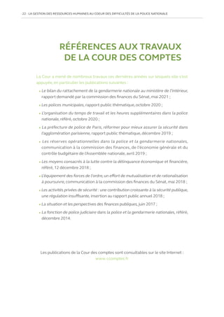 22   LA GESTION DES RESSOURCES HUMAINES AU COEUR DES DIFFICULTÉS DE LA POLICE NATIONALE
RÉFÉRENCES AUX TRAVAUX
DE LA COUR DES COMPTES
La Cour a mené de nombreux travaux ces dernières années sur lesquels elle s’est
appuyée, en particulier les publications suivantes :
l Le bilan du rattachement de la gendarmerie nationale au ministère de l’intérieur,
rapport demandé par la commission des finances du Sénat, mai 2021 ;
l Les polices municipales, rapport public thématique, octobre 2020 ;
l L’organisation du temps de travail et les heures supplémentaires dans la police
nationale, référé, octobre 2020 ;
l La préfecture de police de Paris, réformer pour mieux assurer la sécurité dans
l’agglomération parisienne, rapport public thématique, décembre 2019 ;
l Les réserves opérationnelles dans la police et la gendarmerie nationales,
communication à la commission des finances, de l’économie générale et du
contrôle budgétaire de l’Assemblée nationale, avril 2019 ;
l Les moyens consacrés à la lutte contre la délinquance économique et financière,
référé, 12 décembre 2018 ;
l L’équipement des forces de l’ordre,un effort de mutualisation et de rationalisation
à poursuivre, communication à la commission des finances du Sénat, mai 2018 ;
l Les activités privées de sécurité : une contribution croissante à la sécurité publique,
une régulation insuffisante, insertion au rapport public annuel 2018 ;
l La situation et les perspectives des finances publiques,juin 2017 ;
l La fonction de police judiciaire dans la police et la gendarmerie nationales, référé,
décembre 2014.
Les publications de la Cour des comptes sont consultables sur le site Internet :
www. ccomptes.fr
 
