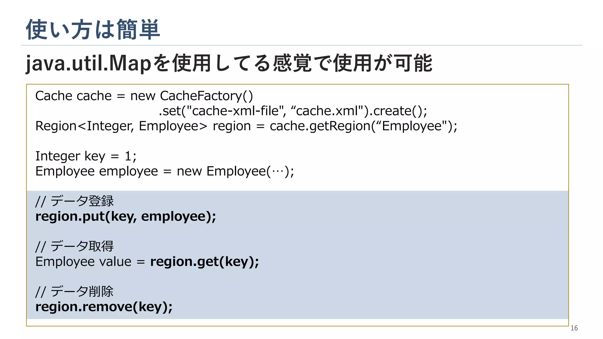 Cache cache = new CacheFactory()
.set("cache-xml-file", “cache.xml").create();
Region<Integer, Employee> region = cache.getRegion(“Employee");
Integer key = 1;
Employee employee = new Employee(…);
// データ登録
region.put(key, employee);
// データ取得
Employee value = region.get(key);
// データ削除
region.remove(key);
使い方は簡単
java.util.Mapを使用してる感覚で使用が可能
16
 