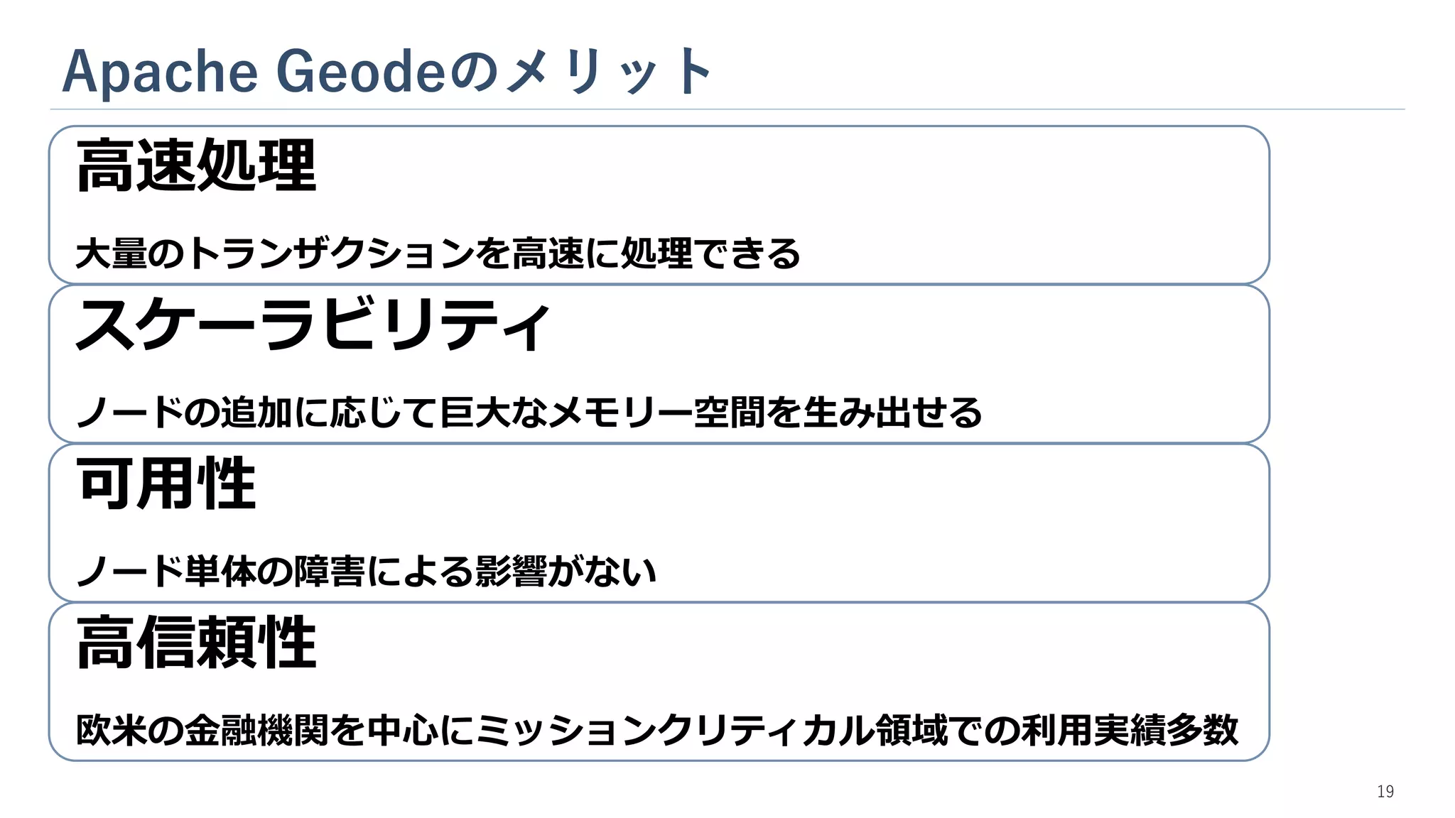 Apache Geodeのメリット
高速処理
大量のトランザクションを高速に処理できる
スケーラビリティ
ノードの追加に応じて巨大なメモリー空間を生み出せる
可用性
ノード単体の障害による影響がない
高信頼性
欧米の金融機関を中心にミッションクリティカル領域での利用実績多数
19
 