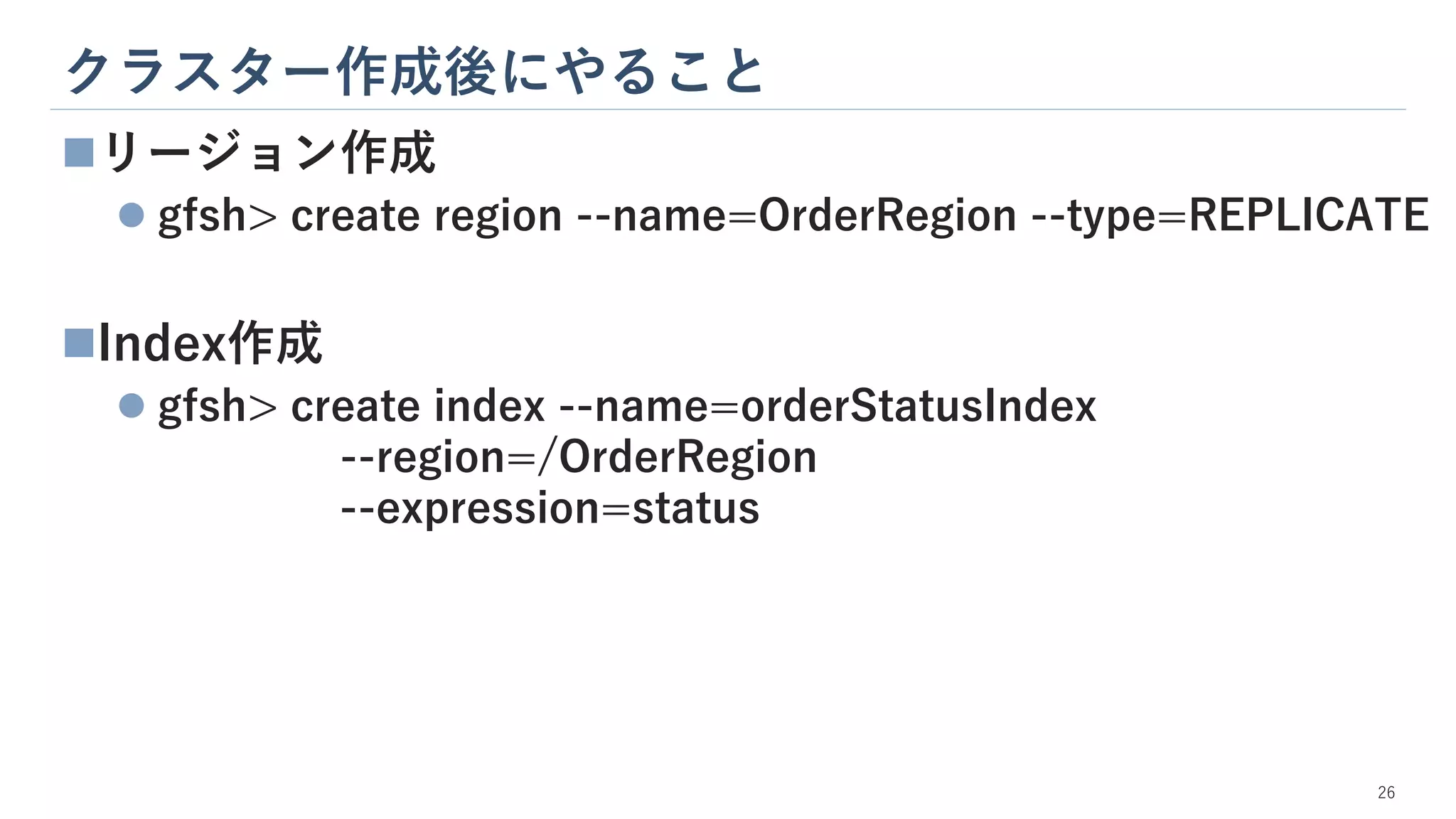 クラスター作成後にやること
26
◼リージョン作成
⚫ gfsh> create region --name=OrderRegion --type=REPLICATE
◼Index作成
⚫ gfsh> create index --name=orderStatusIndex
--region=/OrderRegion
--expression=status
 