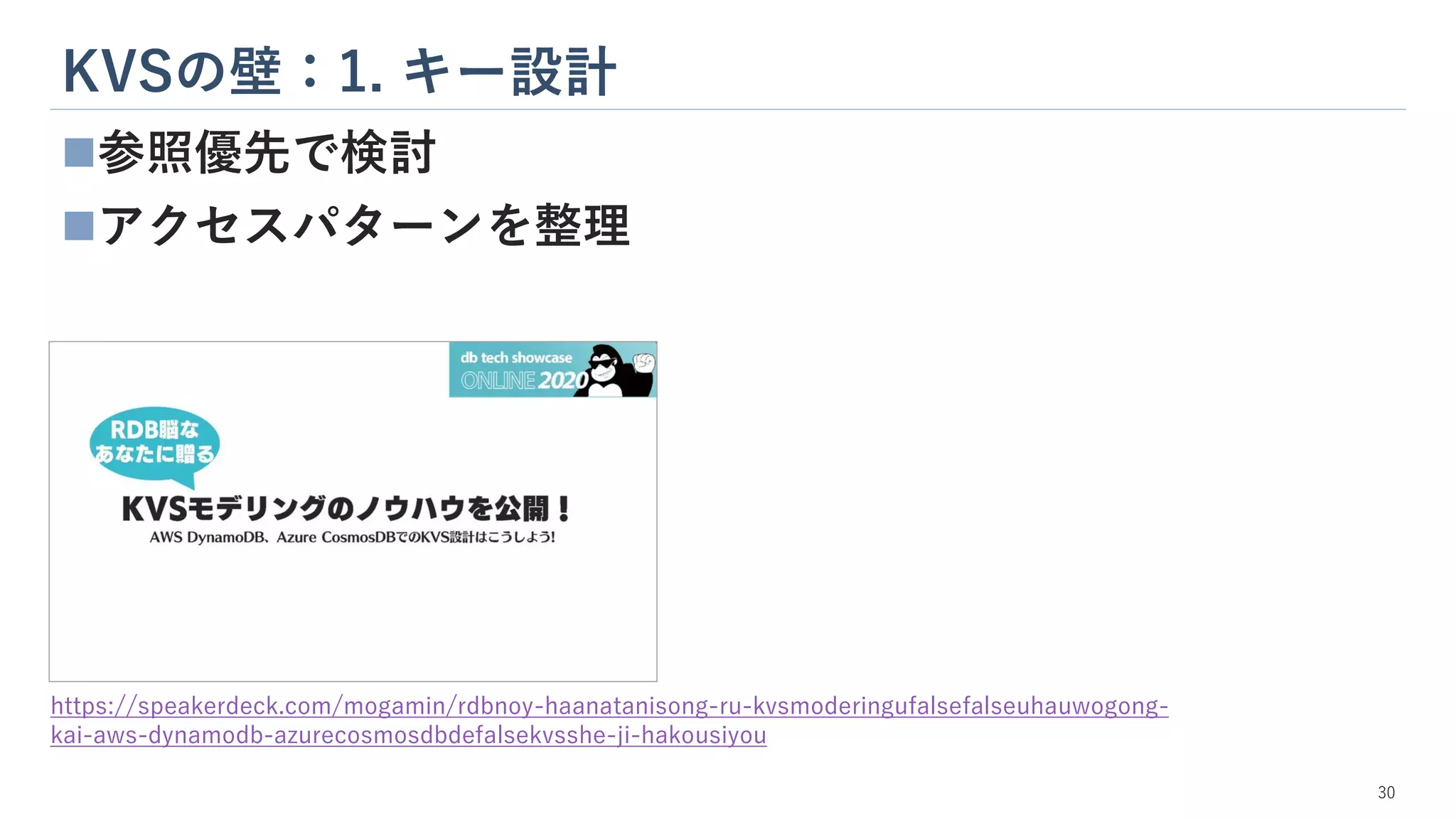 KVSの壁：1. キー設計
30
◼参照優先で検討
◼アクセスパターンを整理
https://speakerdeck.com/mogamin/rdbnoy-haanatanisong-ru-kvsmoderingufalsefalseuhauwogong-
kai-aws-dynamodb-azurecosmosdbdefalsekvsshe-ji-hakousiyou
 