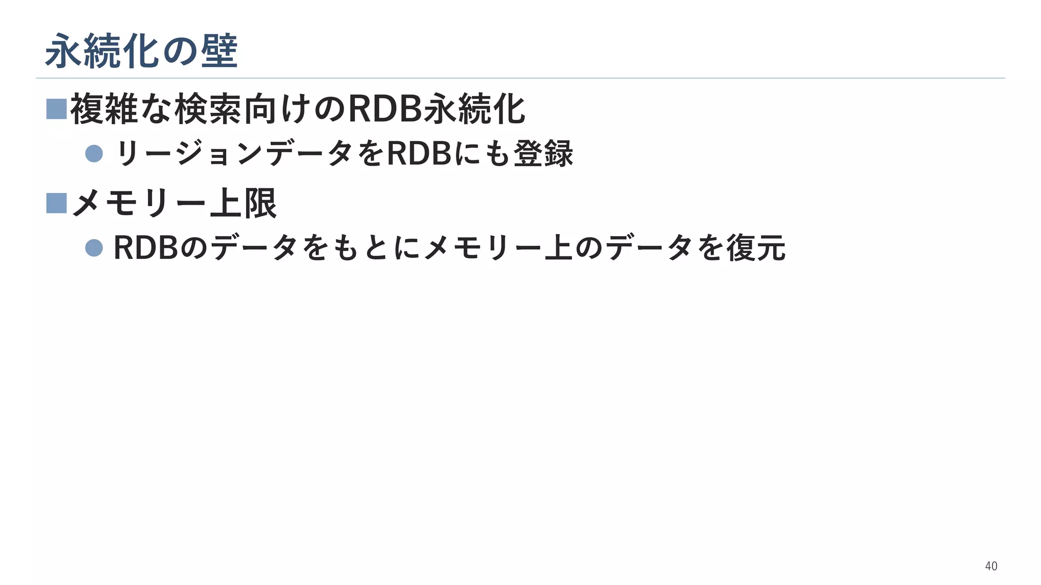 永続化の壁
40
◼複雑な検索向けのRDB永続化
⚫ リージョンデータをRDBにも登録
◼メモリー上限
⚫ RDBのデータをもとにメモリー上のデータを復元
 