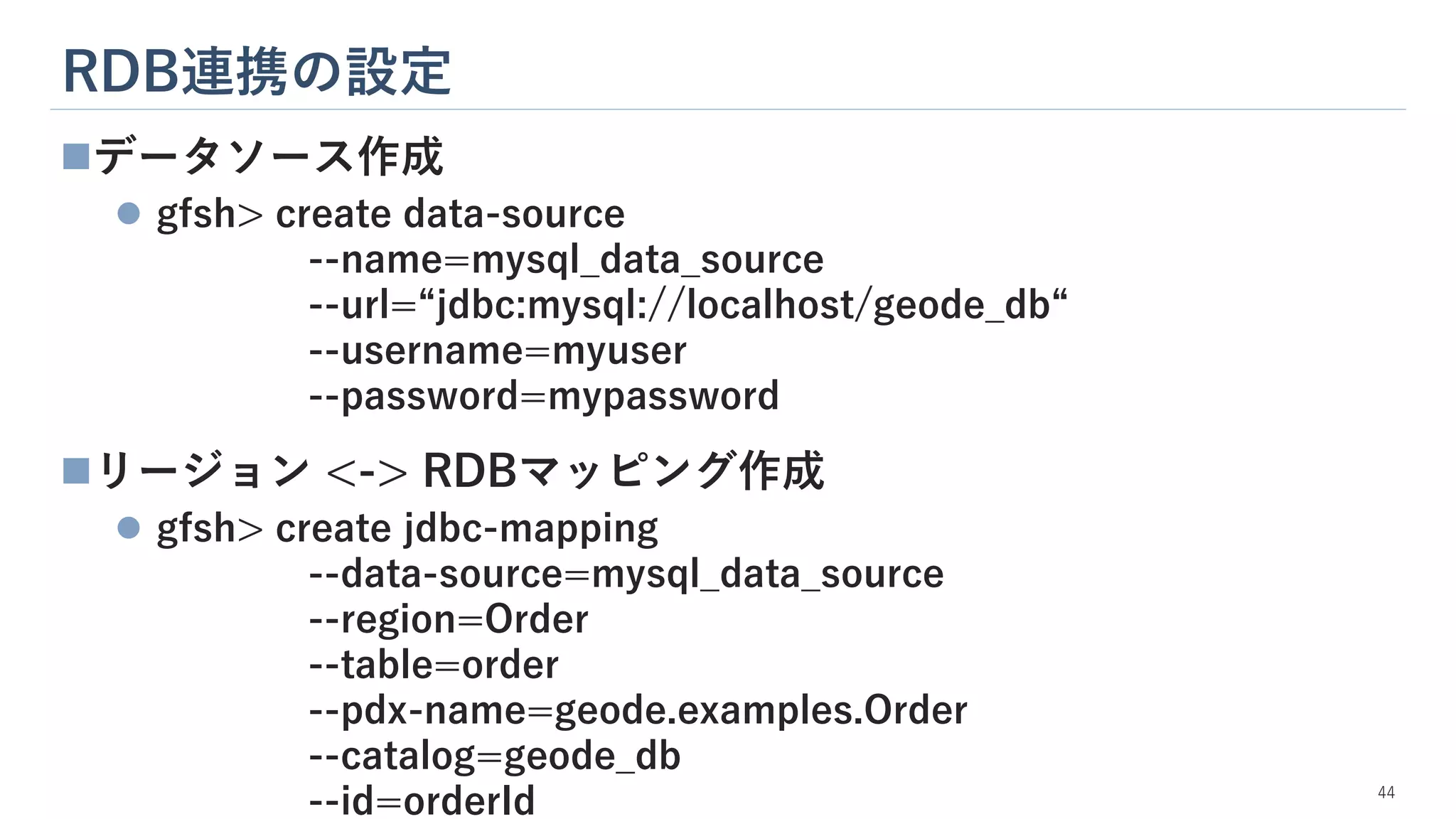 RDB連携の設定
44
◼データソース作成
⚫ gfsh> create data-source
--name=mysql_data_source
--url=“jdbc:mysql://localhost/geode_db“
--username=myuser
--password=mypassword
◼リージョン <-> RDBマッピング作成
⚫ gfsh> create jdbc-mapping
--data-source=mysql_data_source
--region=Order
--table=order
--pdx-name=geode.examples.Order
--catalog=geode_db
--id=orderId
 