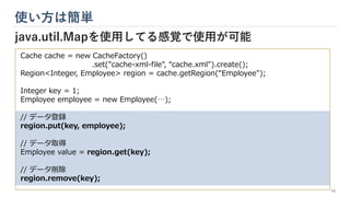 Cache cache = new CacheFactory()
.set("cache-xml-file", “cache.xml").create();
Region<Integer, Employee> region = cache.getRegion(“Employee");
Integer key = 1;
Employee employee = new Employee(…);
// データ登録
region.put(key, employee);
// データ取得
Employee value = region.get(key);
// データ削除
region.remove(key);
使い方は簡単
java.util.Mapを使用してる感覚で使用が可能
16
 