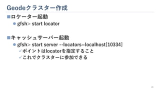 Geodeクラスター作成
24
◼ロケーター起動
⚫ gfsh> start locator
◼キャッシュサーバー起動
⚫ gfsh> start server --locators=localhost[10334]
✓ポイントはlocatorを指定すること
✓これでクラスターに参加できる
 