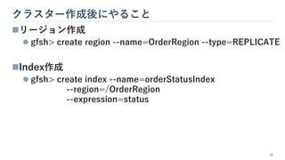 クラスター作成後にやること
26
◼リージョン作成
⚫ gfsh> create region --name=OrderRegion --type=REPLICATE
◼Index作成
⚫ gfsh> create index --name=orderStatusIndex
--region=/OrderRegion
--expression=status
 