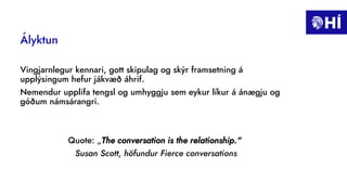 Ályktun
Vingjarnlegur kennari, gott skipulag og skýr framsetning á
upplýsingum hefur jákvæð áhrif.
Nemendur upplifa tengsl og umhyggju sem eykur líkur á ánægju og
góðum námsárangri.
Quote: „The conversation is the relationship.“
Susan Scott, höfundur Fierce conversations
 