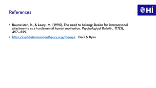 References
• Baumeister, R., & Leary, M. (1995). The need to belong: Desire for interpersonal
attachments as a fundamental human motivation. Psychological Bulletin, 117(3),
497–529.
• https://selfdeterminationtheory.org/theory/ Deci & Ryan
 