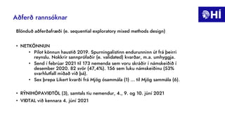 Aðferð rannsóknar
Blönduð aðferðafræði (e. sequential exploratory mixed methods design)
• NETKÖNNUN
• Pilot könnun haustið 2019. Spurningalistinn endurunninn út frá þeirri
reynslu. Nokkrir sannprófaðir (e. validated) kvarðar, m.a. umhyggja.
• Send í febrúar 2021 til 173 nemenda sem voru skráðir í námskeiðið í
desember 2020. 82 svör (47,4%). 156 sem luku námskeiðinu (53%
svarhlutfall miðað við þá).
• Sex þrepa Likert kvarði frá Mjög ósammála (1) ... til Mjög sammála (6).
• RÝNIHÓPAVIÐTÖL (3), samtals tíu nemendur, 4., 9. og 10. júní 2021
• VIÐTAL við kennara 4. júní 2021
 