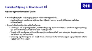 Námskeiðslýsing úr Kennsluskrá HÍ
Opinber stjórnsýsla OSS111f (6 ein)
• Heildaryfirsýn yfir skipulag og þróun opinberrar stjórnsýslu.
• Megineinkenni opinberrar stjórnsýslu á Íslandi, þ.á.m. grundvöll hennar og helstu
mótunarþætti.
• Grundvallarhugtök stjórnsýslufræðanna.
• Kenningar um skipulagsheildir, valddreifingu og ákvörðunartöku í opinberri stjórnsýslu og
lýst þróun stjórnsýslufræðinnar sem fræðigreinar.
• Tengsl milli opinberrar stjórnsýslu og stjórnmála og áhrif þeirra tengsla á uppbyggingu,
starfshætti og stefnumótun.
• Greining og skilningur á því hvað skilur að einkarekstur annars vegar og opinberan rekstur
og þjónustu hins vegar.
 