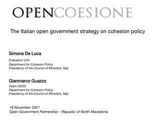 The Italian open government strategy on cohesion policy
18 November 2021
Open Government Partnership – Republic of North Macedonia
Simona De Luca
Evaluation Unit
Department for Cohesion Policy
Presidency of the Council of Ministers, Italy
Gianmarco Guazzo
Team ASOC
Department for Cohesion Policy
Presidency of the Council of Ministers, Italy
 