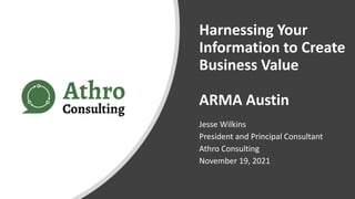 Harnessing Your
Information to Create
Business Value
ARMA Austin
Jesse Wilkins
President and Principal Consultant
Athro Consulting
November 19, 2021
 