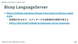 BicepLanguageServer
https://github.com/Azure/bicep/tree/main/src/Bicep.LangS
erver
型情報があるので、エディターでの自動補完の範囲が増えた
https://microsoft.github.io/language-server-protocol/
VSCode Conference Japan 2021
Takekazu Omi @Baleen.Studio 10
 